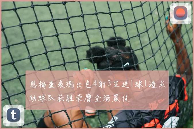 恩梅查表现出色4射3正进1球1造点助球队获胜荣膺全场最佳