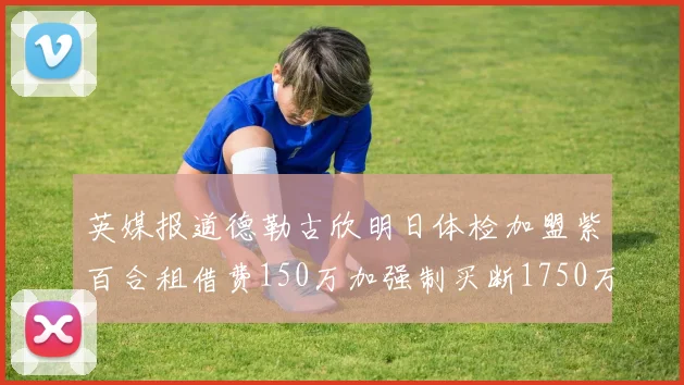 英媒报道德勒古欣明日体检加盟紫百合租借费150万加强制买断1750万