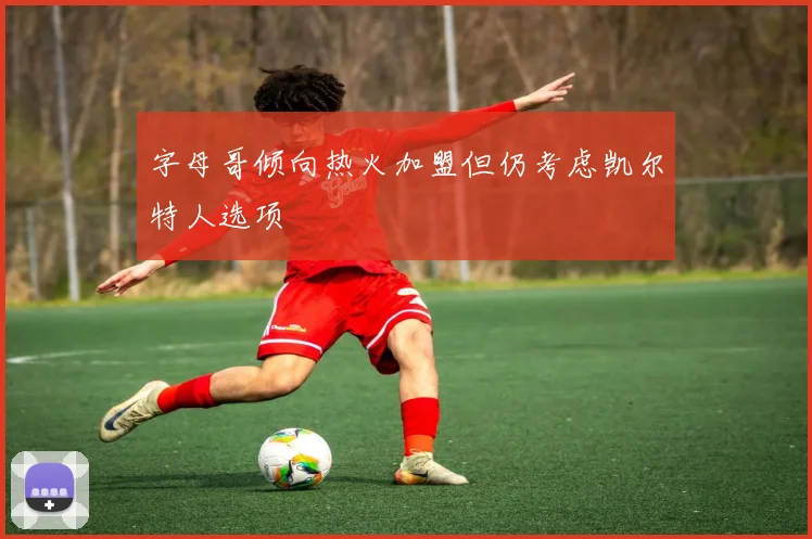 字母哥倾向热火加盟但仍考虑凯尔特人选项