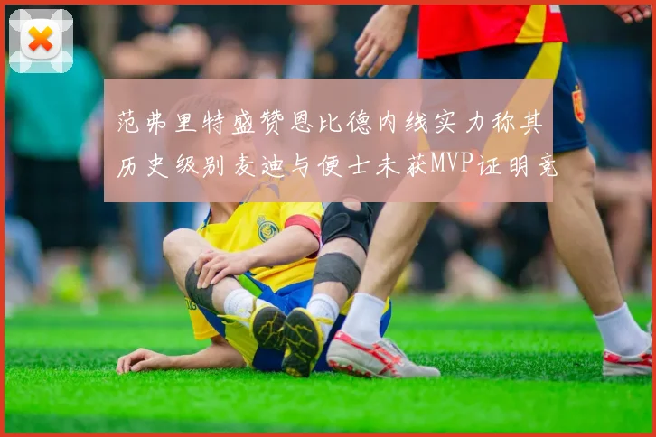 范弗里特盛赞恩比德内线实力称其历史级别麦迪与便士未获MVP证明竞争激烈