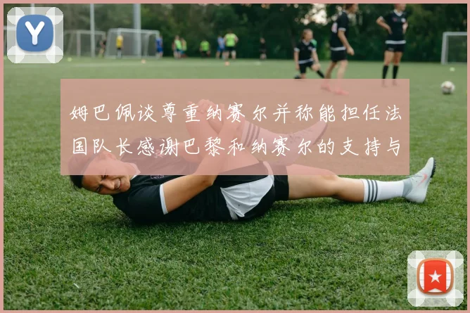 姆巴佩谈尊重纳赛尔并称能担任法国队长感谢巴黎和纳赛尔的支持与帮助