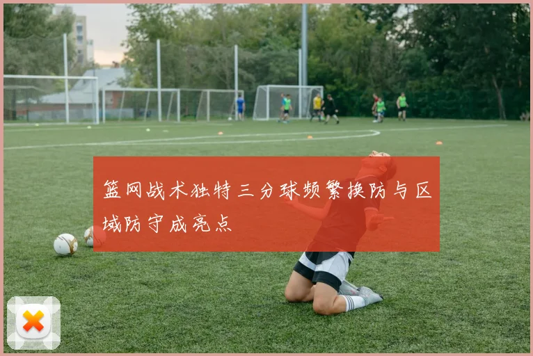 篮网战术独特三分球频繁换防与区域防守成亮点