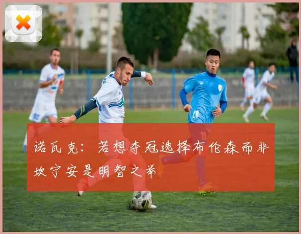 诺瓦克：若想夺冠选择布伦森而非坎宁安是明智之举
