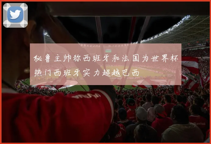 秘鲁主帅称西班牙和法国为世界杯热门西班牙实力超越巴西