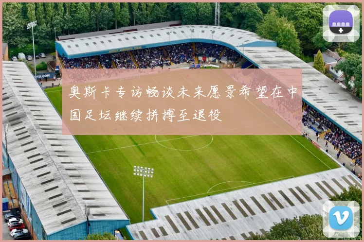 奥斯卡专访畅谈未来愿景希望在中国足坛继续拼搏至退役