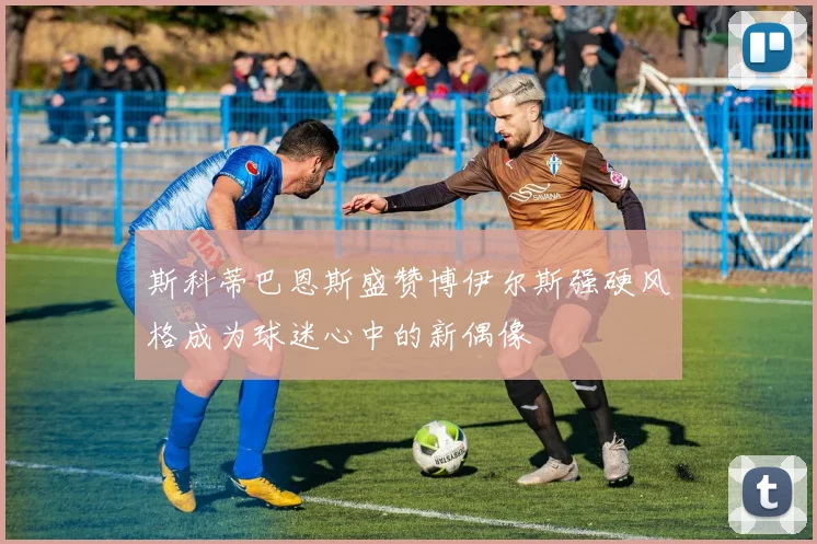 斯科蒂巴恩斯盛赞博伊尔斯强硬风格成为球迷心中的新偶像