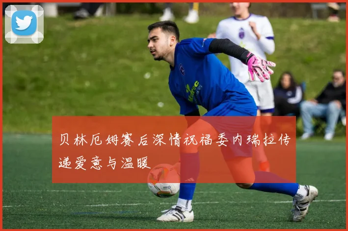 贝林厄姆赛后深情祝福委内瑞拉传递爱意与温暖