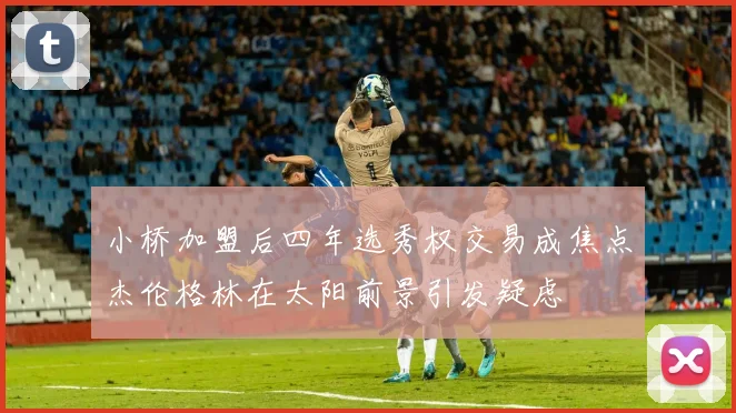 小桥加盟后四年选秀权交易成焦点杰伦格林在太阳前景引发疑虑